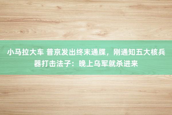 小马拉大车 普京发出终末通牒,刚通知五大核兵器打击法子:晚上乌军就杀进来