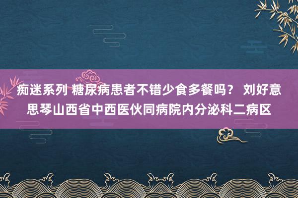 痴迷系列 糖尿病患者不错少食多餐吗? 刘好意思琴山西省中西医伙同病院内分泌科二病区