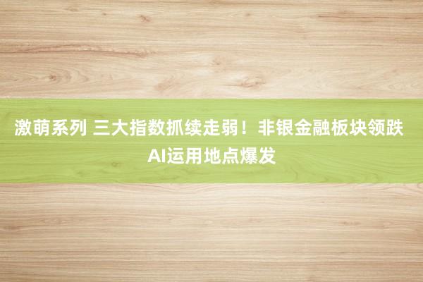 激萌系列 三大指数抓续走弱!非银金融板块领跌 AI运用地点爆发