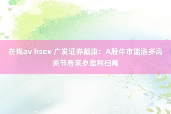 在线av hsex 广发证券戴康:A股牛市能涨多高关节看来岁盈利扫尾
