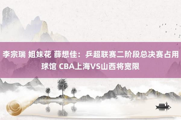 李宗瑞 姐妹花 薛想佳:乒超联赛二阶段总决赛占用球馆 CBA上海VS山西将宽限