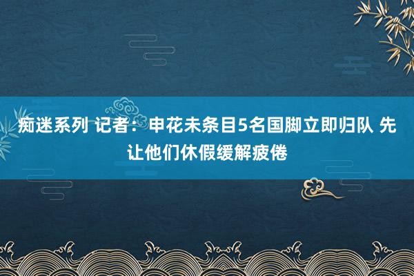 痴迷系列 记者:申花未条目5名国脚立即归队 先让他们休假缓解疲倦