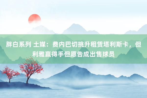 胖白系列 土媒:费内巴切挑升租赁塔利斯卡,但利雅赢得手但愿告成出售球员