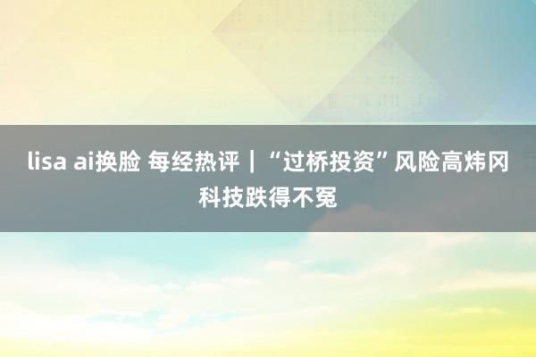 lisa ai换脸 每经热评|“过桥投资”风险高炜冈科技跌得不冤