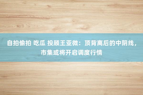自拍偷拍 吃瓜 投顾王亚微:顶背离后的中阴线,市集或将开启调度行情