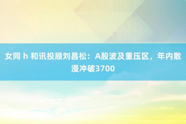 女同 h 和讯投顾刘昌松:A股波及重压区,年内散漫冲破3700