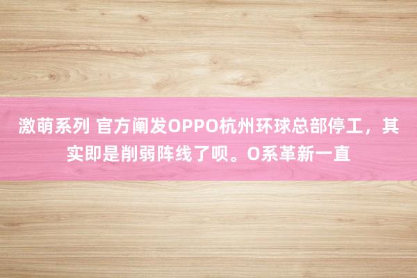 激萌系列 官方阐发OPPO杭州环球总部停工,其实即是削弱阵线了呗。O系革新一直