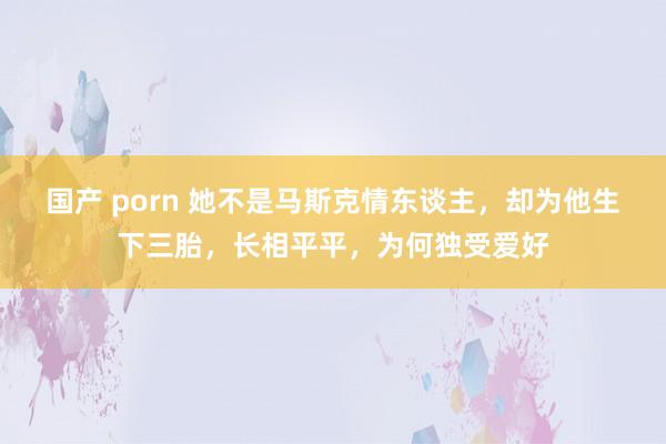 国产 porn 她不是马斯克情东谈主,却为他生下三胎,长相平平,为何独受爱好