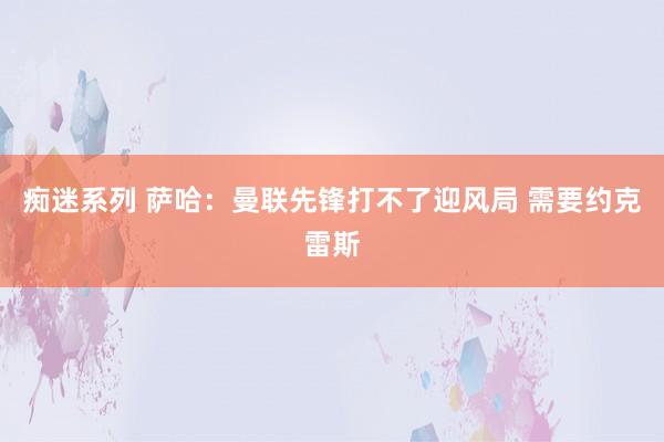 痴迷系列 萨哈:曼联先锋打不了迎风局 需要约克雷斯