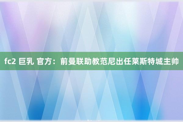 fc2 巨乳 官方:前曼联助教范尼出任莱斯特城主帅