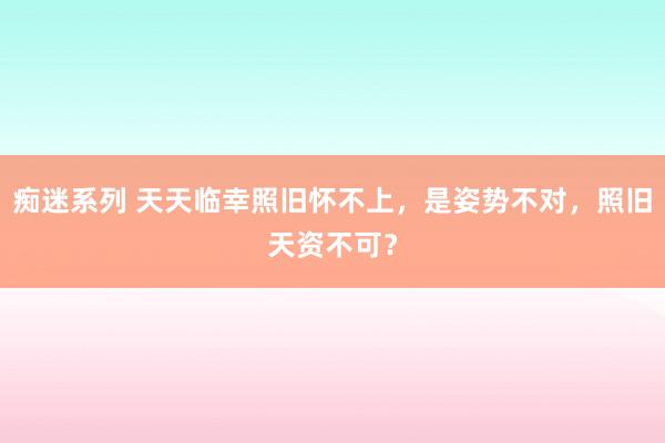 痴迷系列 天天临幸照旧怀不上,是姿势不对,照旧天资不可?