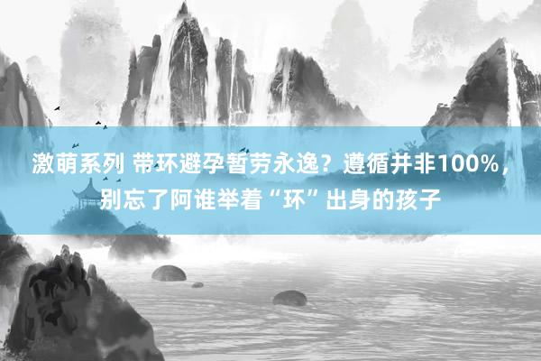 激萌系列 带环避孕暂劳永逸?遵循并非100%,别忘了阿谁举着“环”出身的孩子