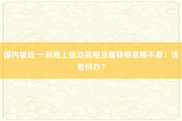 国内破处 一到晚上胎动就相当庸碌根底睡不着!该若何办?