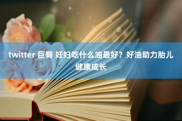 twitter 巨臀 妊妇吃什么油最好?好油助力胎儿健康成长