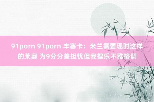 91porn 91porn 丰塞卡:米兰需要现时这样的莱奥 为9分分差担忧但我捏乐不雅格调