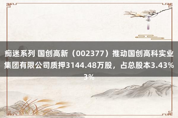 痴迷系列 国创高新(002377)推动国创高科实业集团有限公司质押3144.48万股,占总股本3.43%