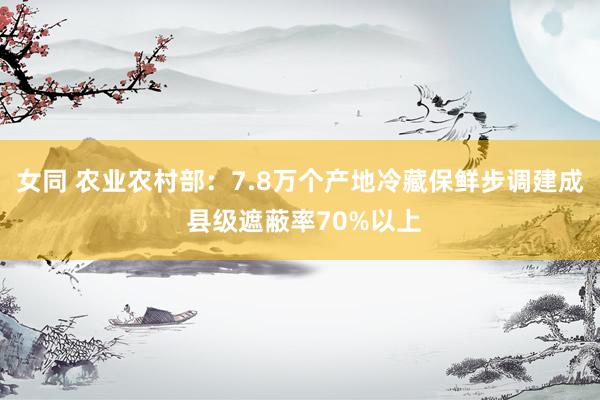 女同 农业农村部:7.8万个产地冷藏保鲜步调建成 县级遮蔽率70%以上