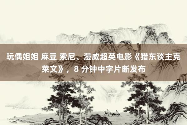 玩偶姐姐 麻豆 索尼、漫威超英电影《猎东谈主克莱文》,8 分钟中字片断发布
