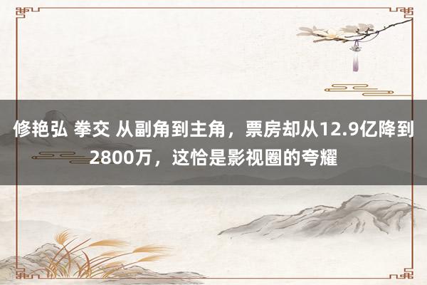 修艳弘 拳交 从副角到主角,票房却从12.9亿降到2800万,这恰是影视圈的夸耀