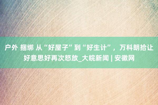 户外 捆绑 从“好屋子”到“好生计”,万科朗拾让好意思好再次怒放_大皖新闻 | 安徽网