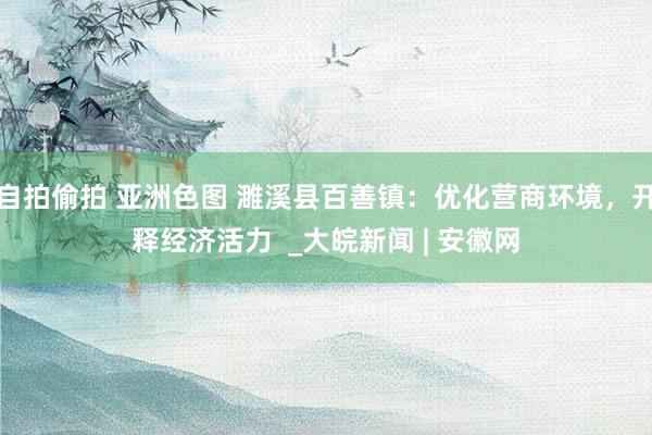 自拍偷拍 亚洲色图 濉溪县百善镇:优化营商环境,开释经济活力 _大皖新闻 | 安徽网