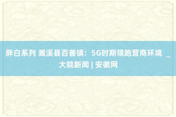 胖白系列 濉溪县百善镇: 5G时期领跑营商环境 _大皖新闻 | 安徽网