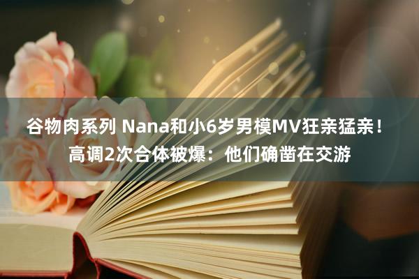 谷物肉系列 Nana和小6岁男模MV狂亲猛亲! 高调2次合体被爆:他们确凿在交游