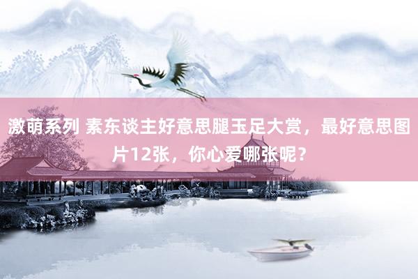 激萌系列 素东谈主好意思腿玉足大赏,最好意思图片12张,你心爱哪张呢?