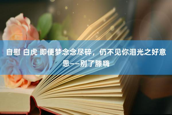 自慰 白虎 即便梦念念尽碎,仍不见你泪光之好意思——别了滕嗨