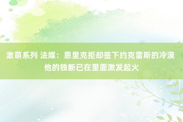 激萌系列 法媒:恩里克拒却签下约克雷斯的冷漠 他的独断已在里面激发起火