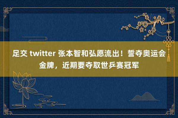 足交 twitter 张本智和弘愿流出!誓夺奥运会金牌,近期要夺取世乒赛冠军