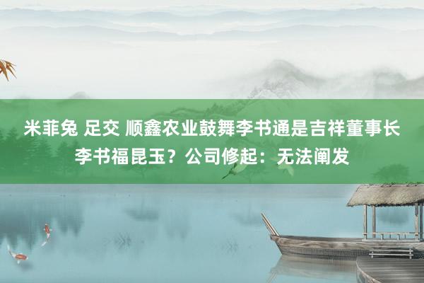 米菲兔 足交 顺鑫农业鼓舞李书通是吉祥董事长李书福昆玉?公司修起:无法阐发