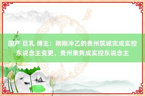 国产 巨乳 博主:刚刚冲乙的贵州筑城完成实控东说念主变更,贵州集隽成实控东说念主