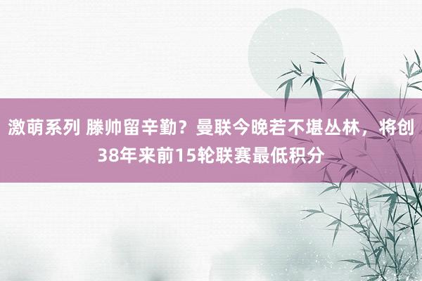 激萌系列 滕帅留辛勤?曼联今晚若不堪丛林,将创38年来前15轮联赛最低积分