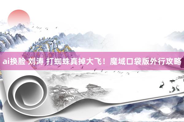 ai换脸 刘涛 打蜘蛛真掉大飞!魔域口袋版外行攻略