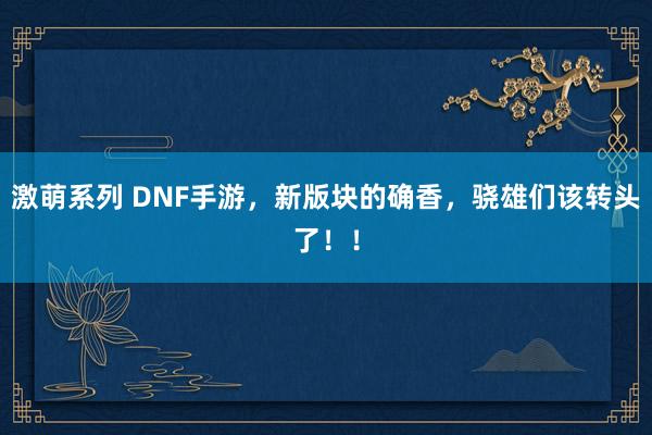 激萌系列 DNF手游,新版块的确香,骁雄们该转头了!!