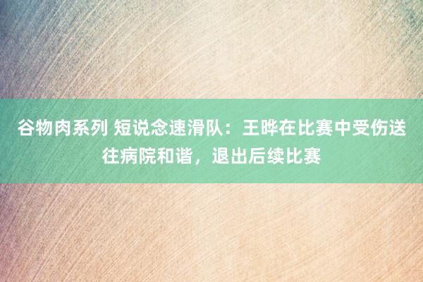 谷物肉系列 短说念速滑队:王晔在比赛中受伤送往病院和谐,退出后续比赛