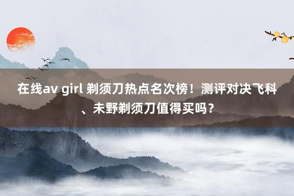在线av girl 剃须刀热点名次榜!测评对决飞科、未野剃须刀值得买吗?