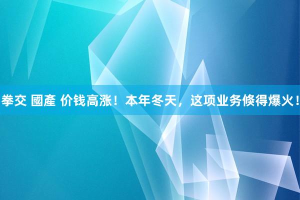 拳交 國產 价钱高涨!本年冬天,这项业务倏得爆火!