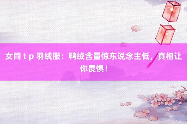 女同 t p 羽绒服:鸭绒含量惊东说念主低,真相让你畏惧!