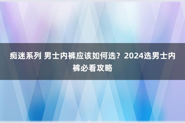 痴迷系列 男士内裤应该如何选?2024选男士内裤必看攻略