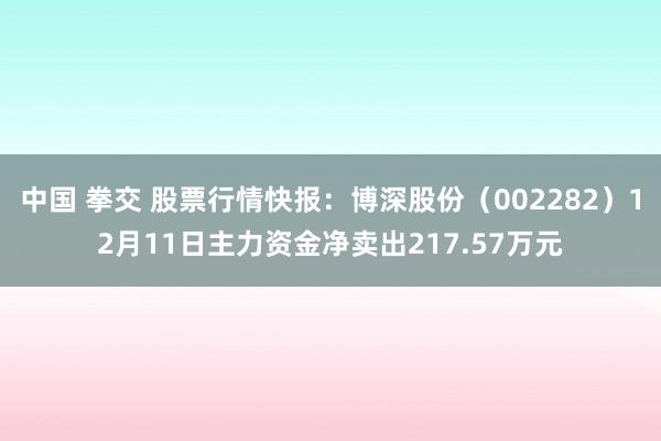 中国 拳交 股票行情快报:博深股份(002282)12月11日主力资金净卖出217.57万元