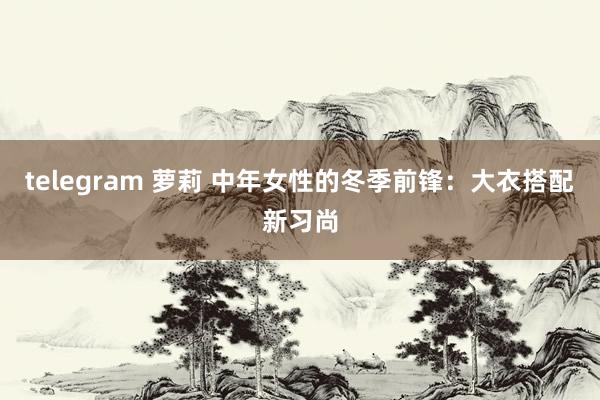 telegram 萝莉 中年女性的冬季前锋:大衣搭配新习尚
