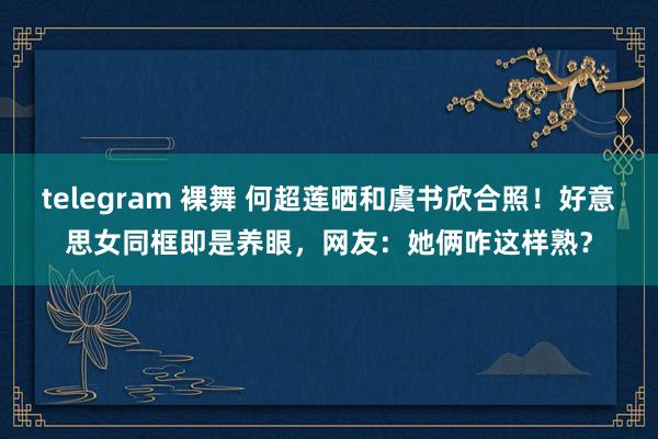 telegram 裸舞 何超莲晒和虞书欣合照!好意思女同框即是养眼,网友:她俩咋这样熟?