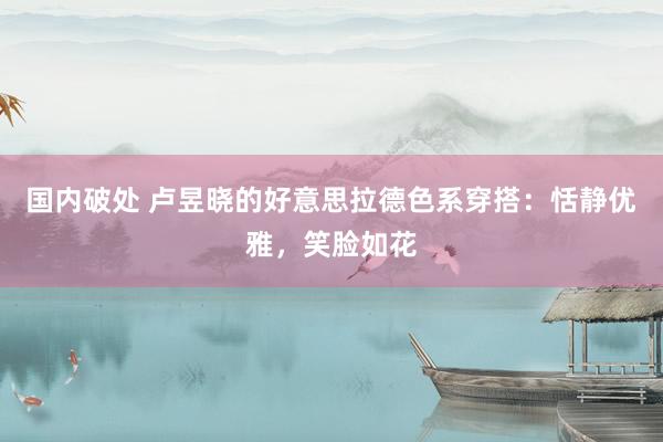 国内破处 卢昱晓的好意思拉德色系穿搭:恬静优雅,笑脸如花