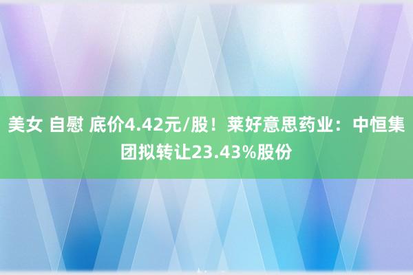 美女 自慰 底价4.42元/股!莱好意思药业:中恒集团拟转让23.43%股份