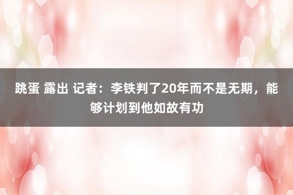 跳蛋 露出 记者:李铁判了20年而不是无期,能够计划到他如故有功