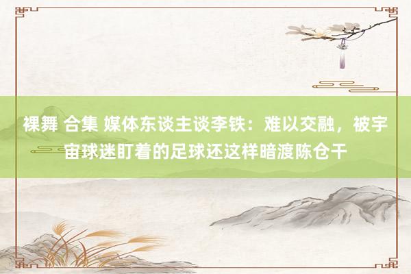 裸舞 合集 媒体东谈主谈李铁:难以交融,被宇宙球迷盯着的足球还这样暗渡陈仓干