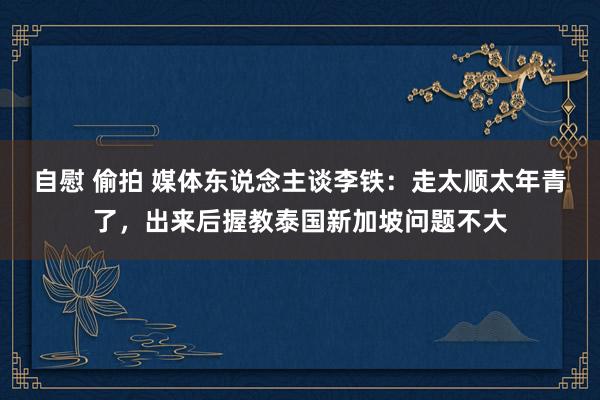 自慰 偷拍 媒体东说念主谈李铁:走太顺太年青了,出来后握教泰国新加坡问题不大
