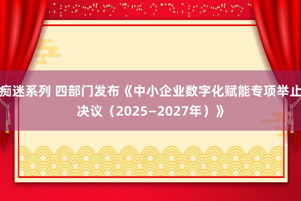 痴迷系列 四部门发布《中小企业数字化赋能专项举止决议(2025—2027年)》
